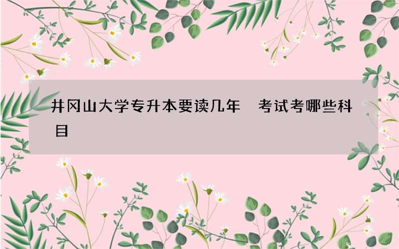 井冈山大学专升本要读几年 考试考哪些科目